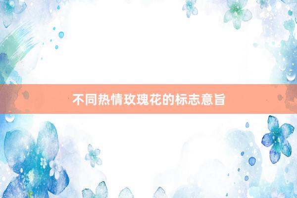 不同热情玫瑰花的标志意旨